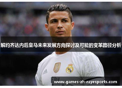 解约齐达内后皇马未来发展方向探讨及可能的变革路径分析