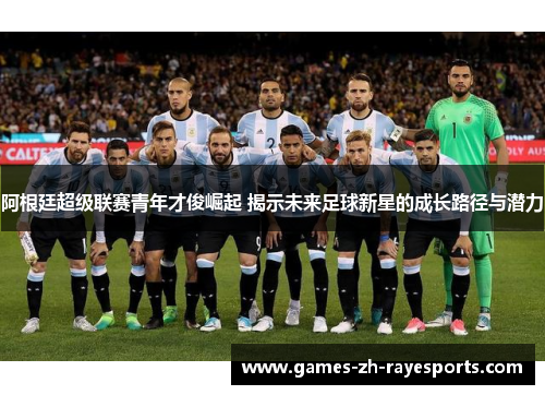 阿根廷超级联赛青年才俊崛起 揭示未来足球新星的成长路径与潜力 阿根廷超级联赛青年才俊崛起 揭示未来足球新星的成长路径与潜力