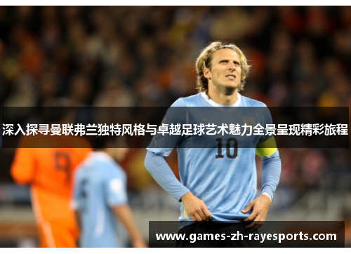 深入探寻曼联弗兰独特风格与卓越足球艺术魅力全景呈现精彩旅程