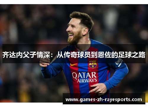 齐达内父子情深:从传奇球员到恩佐的足球之路 齐达内父子情深:从传奇球员到恩佐的足球之路