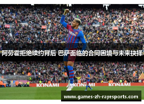 阿劳霍拒绝续约背后 巴萨面临的合同困境与未来抉择 阿劳霍拒绝续约背后 巴萨面临的合同困境与未来抉择