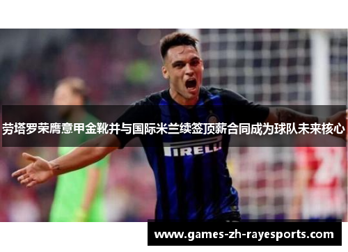 劳塔罗荣膺意甲金靴并与国际米兰续签顶薪合同成为球队未来核心