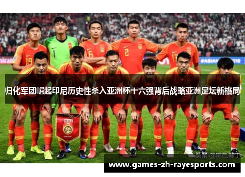 归化军团崛起印尼历史性杀入亚洲杯十六强背后战略亚洲足坛新格局