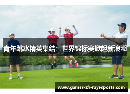 青年跳水精英集结：世界锦标赛掀起新浪潮